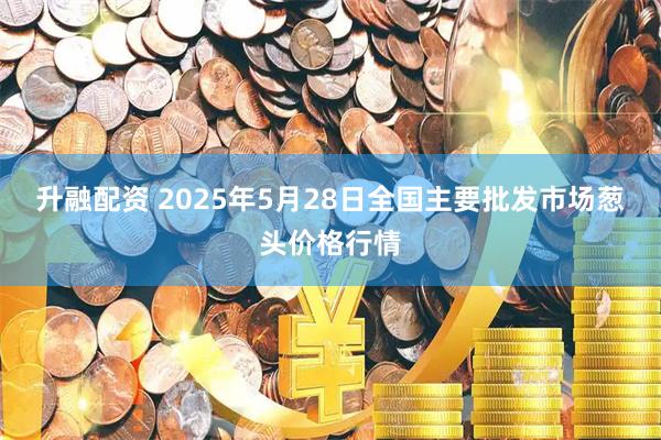 升融配资 2025年5月28日全国主要批发市场葱头价格行情