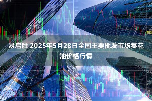 易启胜 2025年5月28日全国主要批发市场葵花油价格行情