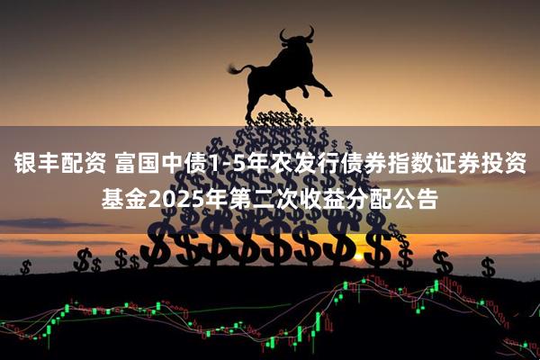 银丰配资 富国中债1-5年农发行债券指数证券投资基金2025年第二次收益分配公告