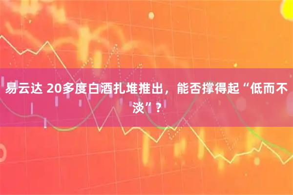易云达 20多度白酒扎堆推出，能否撑得起“低而不淡”？