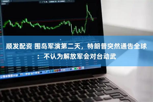 顺发配资 围岛军演第二天，特朗普突然通告全球：不认为解放军会对台动武