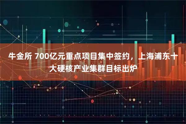 牛金所 700亿元重点项目集中签约，上海浦东十大硬核产业集群目标出炉