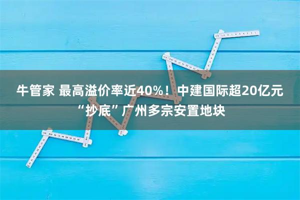 牛管家 最高溢价率近40%！中建国际超20亿元“抄底”广州多宗安置地块