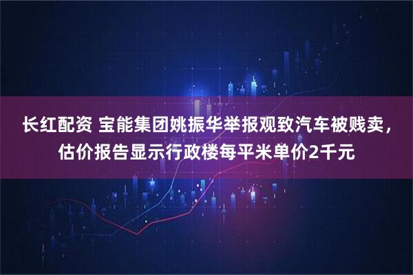 长红配资 宝能集团姚振华举报观致汽车被贱卖，估价报告显示行政楼每平米单价2千元