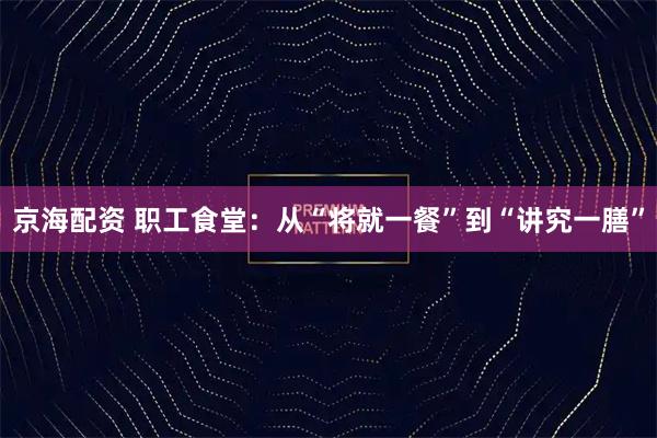 京海配资 职工食堂：从“将就一餐”到“讲究一膳”