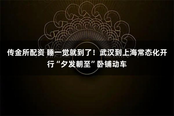 传金所配资 睡一觉就到了！武汉到上海常态化开行“夕发朝至”卧铺动车