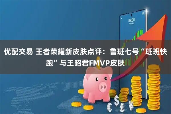 优配交易 王者荣耀新皮肤点评：鲁班七号“班班快跑”与王昭君FMVP皮肤