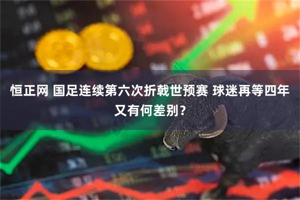 恒正网 国足连续第六次折戟世预赛 球迷再等四年又有何差别？