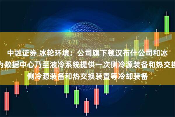 中融证券 冰轮环境：公司旗下顿汉布什公司和冰轮换热技术公司为数据中心乃至液冷系统提供一次侧冷源装备和热交换装置等冷却装备