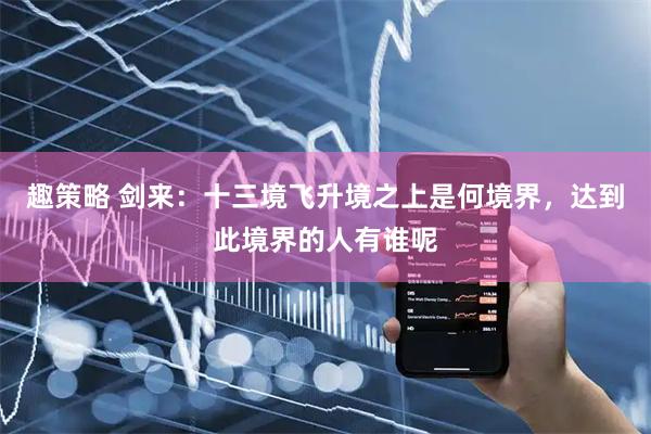 趣策略 剑来：十三境飞升境之上是何境界，达到此境界的人有谁呢