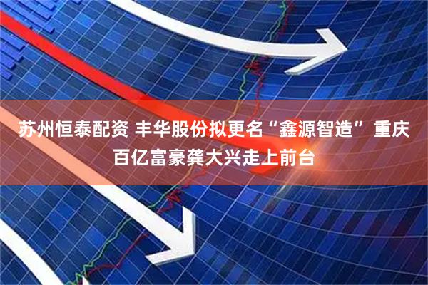 苏州恒泰配资 丰华股份拟更名“鑫源智造” 重庆百亿富豪龚大兴走上前台