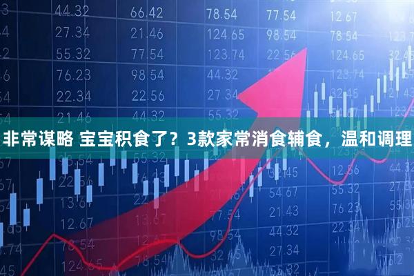 非常谋略 宝宝积食了？3款家常消食辅食，温和调理